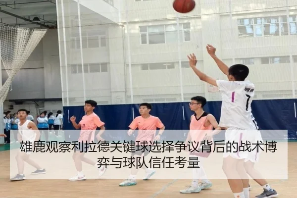 雄鹿观察利拉德关键球选择争议背后的战术博弈与球队信任考量