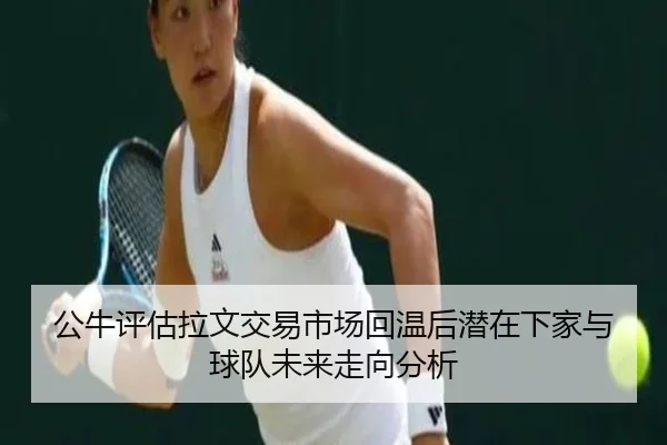 公牛评估拉文交易市场回温后潜在下家与球队未来走向分析
