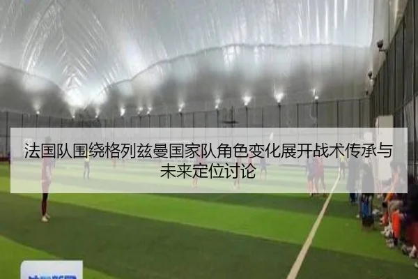 法国队围绕格列兹曼国家队角色变化展开战术传承与未来定位讨论