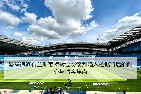曼联追逐布兰斯韦特转会费谈判陷入拉锯背后的耐心与博弈焦点