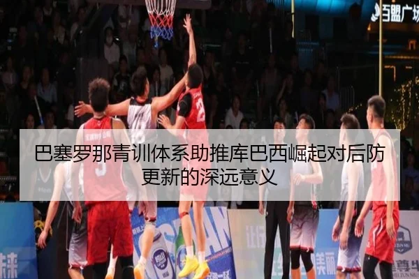 巴塞罗那青训体系助推库巴西崛起对后防更新的深远意义