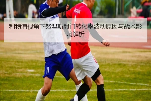 利物浦视角下努涅斯射门转化率波动原因与战术影响解析