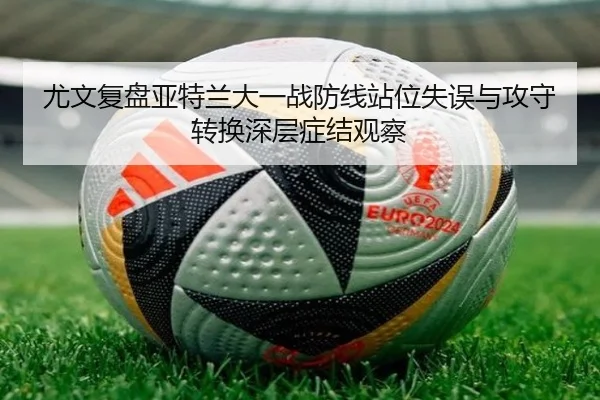 尤文复盘亚特兰大一战防线站位失误与攻守转换深层症结观察