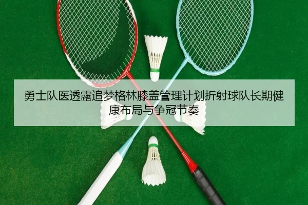 勇士队医透露追梦格林膝盖管理计划折射球队长期健康布局与争冠节奏