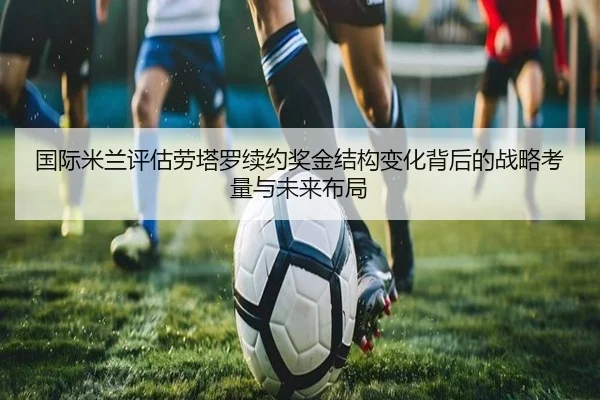 国际米兰评估劳塔罗续约奖金结构变化背后的战略考量与未来布局