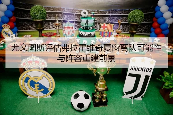 尤文图斯评估弗拉霍维奇夏窗离队可能性与阵容重建前景
