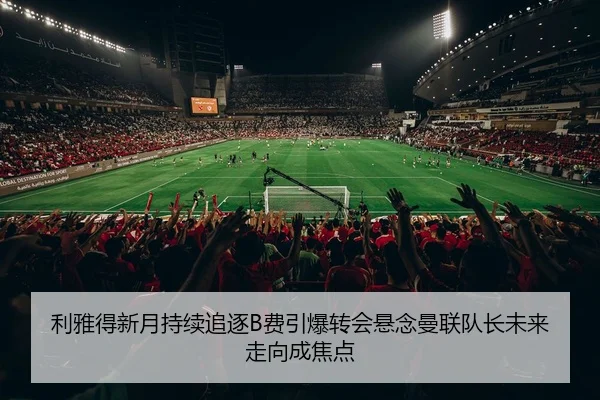 利雅得新月持续追逐B费引爆转会悬念曼联队长未来走向成焦点