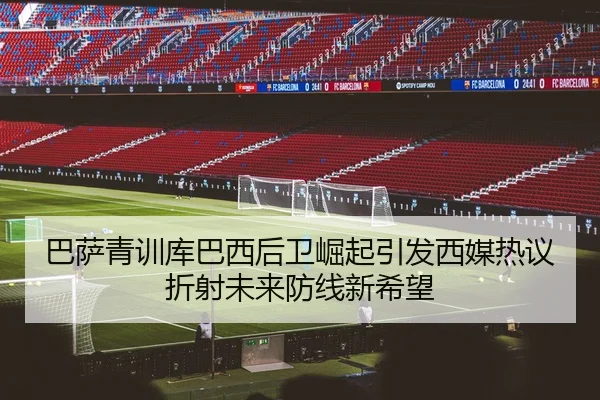 巴萨青训库巴西后卫崛起引发西媒热议折射未来防线新希望
