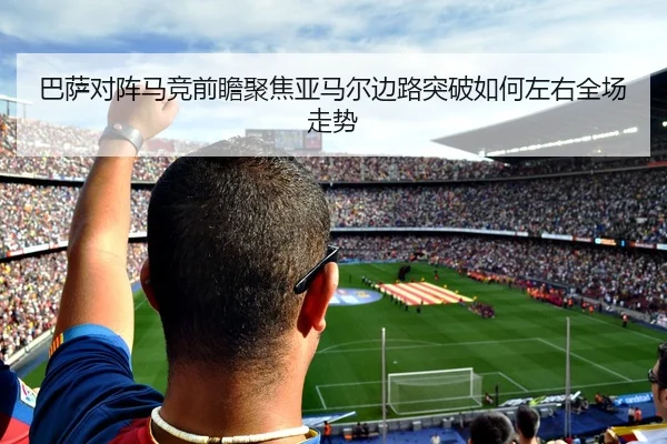 巴萨对阵马竞前瞻聚焦亚马尔边路突破如何左右全场走势