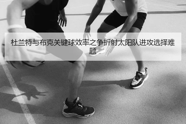 杜兰特与布克关键球效率之争折射太阳队进攻选择难题